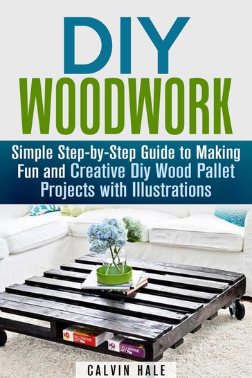 DIY Woodwork: Simple Step-by-Step Guide to Making Fun and Creative DIY Wood Pallet Projects with Illustrations - Calvin Hale