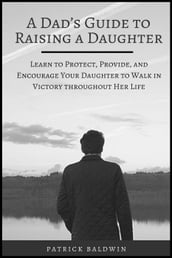 A Dad s Guide to Raising a Daughter: Learn to Protect, Provide, and Encourage Your Daughter to Walk in Victory throughout Her Life