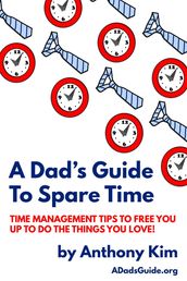 A Dad s Guide to Spare Time: Time Management Tips To Free You Up to Do the Things You Love!