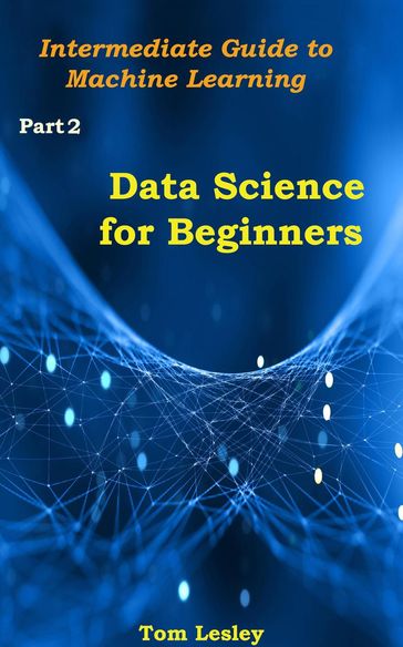 Data Science for Beginners: Intermediate Guide to Machine Learning. Part 2 - Tom Lesley