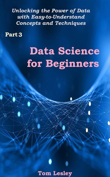 Data Science for Beginners: Unlocking the Power of Data with Easy-to-Understand Concepts and Techniques. Part 3 - Tom Lesley