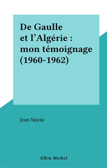 De Gaulle et l'Algérie : mon témoignage (1960-1962) - Jean Morin