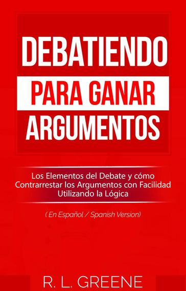 Debatiendo para Ganar Argumentos: Los Elementos del Debate y cómo Contrarrestar los Argumentos con Facilidad Utilizando la Lógica (En Espanol/Spanish Version) - R. L. Greene