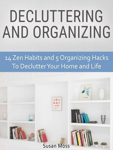 Decluttering and Organizing: 14 Zen Habits and 5 Organizing Hacks To Declutter Your Home and Life - Susan Moss