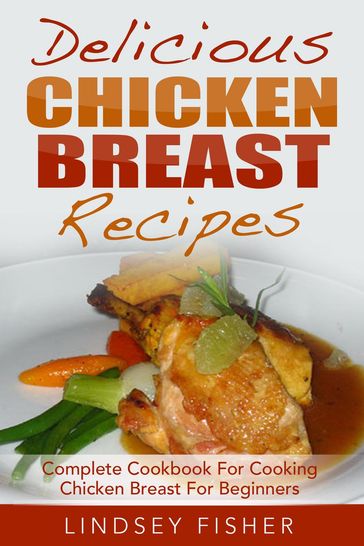 Delicious Chicken Breast Recipes: Complete Cookbook For Cooking Chicken Breast For Beginners - Lindsey Fisher