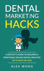 Dental Marketing Hacks: A Dentist s Guide To Building a Profitable Online Dental Practice (in 90 Days or Less)