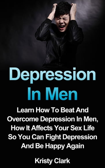 Depression In Men: Learn How To Beat And Overcome Depression In Men, How It Affects Your Sex Life So You Can Fight Depression And Be Happy Again. - Kristy Clark