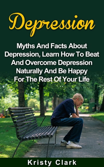 Depression: Myths And Facts About Depression, Learn How To Beat And Overcome Depression Naturally And Be Happy For The Rest Of Your Life. - Kristy Clark