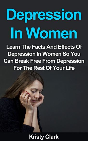 Depression In Women: Learn The Facts And Effects Of Depression In Women So You Can Break Free From Depression For The Rest Of Your Life. - Kristy Clark