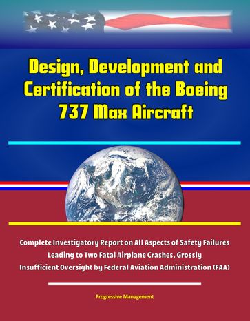 Design, Development and Certification of the Boeing 737 Max Aircraft - Complete Investigatory Report on All Aspects of Safety Failures Leading to Two Fatal Airplane Crashes, Grossly Insufficient Oversight by Federal Aviation Administration (FAA) - Progressive Management