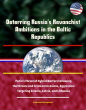 Deterring Russia s Revanchist Ambitions in the Baltic Republics: Putin s Threat of Hybrid Warfare Following the Ukraine and Crimean Invasions, Aggression Targeting Estonia, Latvia, and Lithuania