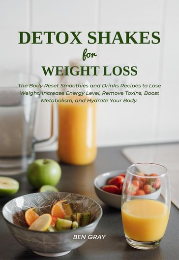 Detox Shakes for Weight Loss: The Body Reset Smoothies and Drinks Recipes to Lose Weight, Increase Energy Level, Remove Toxins, Boost Metabolism, and Hydrate Your Body - Ben Gray