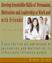 Develop Irresistible Skills Of Persuasion - Learn The Fine Art And Science Of Persuasion And Motivation To Effectively Influence People