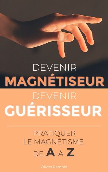 Devenir Magnétiseur, Devenir Guérisseur : pratiquer le magnétisme de A à Z - Olivier Remole
