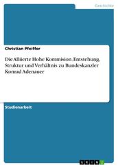 Die Alliierte Hohe Kommision. Entstehung, Struktur und Verhältnis zu Bundeskanzler Konrad Adenauer