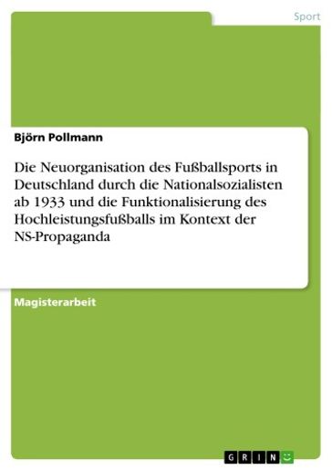 Die Neuorganisation des Fußballsports in Deutschland durch die Nationalsozialisten ab 1933 und die Funktionalisierung des Hochleistungsfußballs im Kontext der NS-Propaganda - Bjorn Pollmann