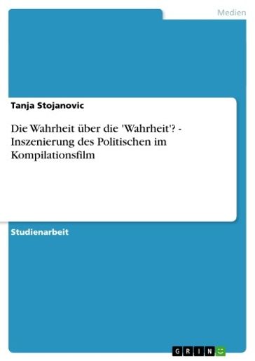 Die Wahrheit über die 'Wahrheit'? - Inszenierung des Politischen im Kompilationsfilm - Tanja Stojanovic