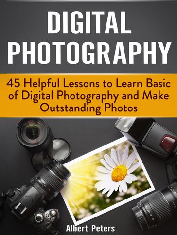 Digital Photography: 45 Helpful Lessons to Learn Basic of Digital Photography and Make Outstanding Photos - Albert Peters