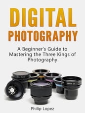 Digital Photography: A Beginner s Guide to Mastering the Three Kings of Photography