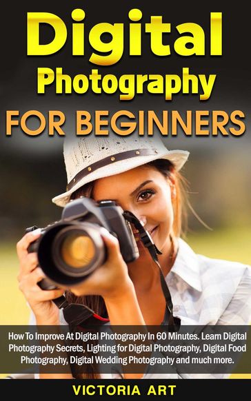 Digital Photography for Beginners: How To Improve At Digital Photography In 60 Minutes. Learn Digital Photography Secrets, Lighting for Digital Photography, Digital Food Photography and much more - Victoria Art