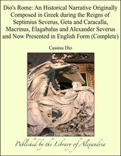 Dio s Rome: An Historical Narrative Originally Composed in Greek during the Reigns of Septimius Severus, Geta and Caracalla, Macrinus, Elagabalus and Alexander Severus and Now Presented in English Form (Complete)