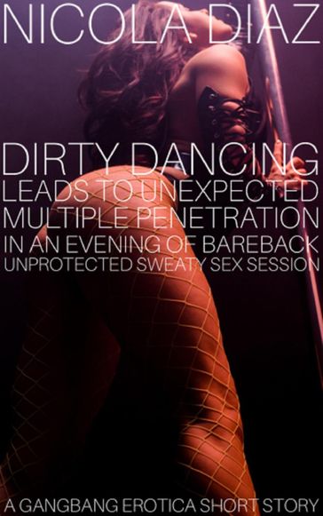 Dirty Dancing Leads To Unexpected Multiple Penetration In An Evening Of Bareback Unprotected Sweaty Sex Session - A Gangbang Erotica Short Story. - Nicola Diaz