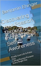 Discovering Your Passion Through Incredible Self-Awareness: Finally Love Life & Enjoy Your Calling/Passion/Purpose Every Single Day