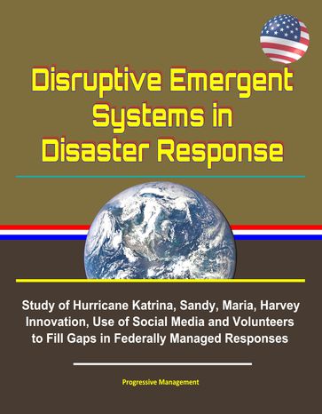 Disruptive Emergent Systems in Disaster Response: Study of Hurricane Katrina, Sandy, Maria, Harvey - Innovation, Use of Social Media and Volunteers to Fill Gaps in Federally Managed Responses - Progressive Management