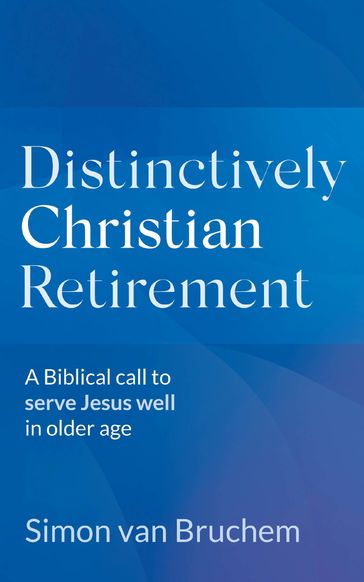 Distinctively Christian Retirement: A Biblical Call to Serve Jesus Well in Older Age - Simon van Bruchem