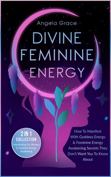 Divine Feminine Energy How To Manifest With Goddess Energy & Feminine Energy Awakening Secrets They Don't Want You To Know About: Manifesting For Women & Feminine Energy Awakening 2 In 1 Collection - Angela Grace