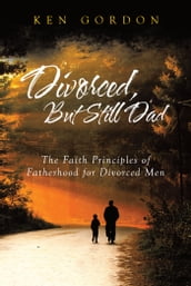 Divorced, But Still Dad - The Faith Principles of Fatherhood for Divorced Men