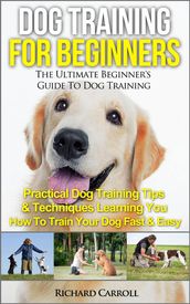 Dog Training For Beginners: The Ultimate Beginner s Guide To Dog Training - Practical Dog Training Tips & Techniques Learning You How To Train Your Dog Fast & Easy