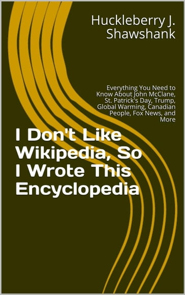 I Don't Like Wikipedia, So I Wrote This Encyclopedia: Everything You Need to Know About John McClane, St. Patrick's Day, Trump, Global Warming, Canadian People, Fox News, and More - Huckleberry J. Shawshank