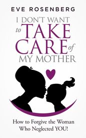 I Don t Want to Take Care of My Mother: How to Forgive the Woman Who Neglected You!