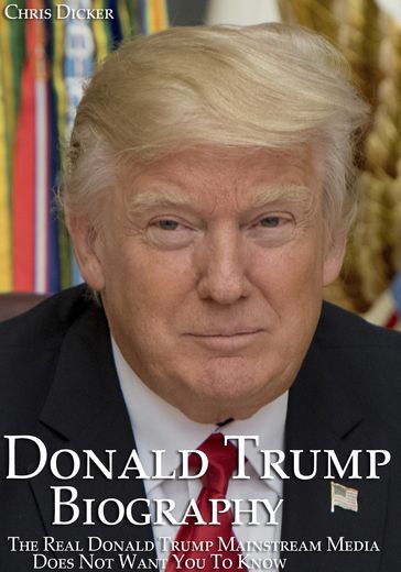 Donald Trump Biography: The Real Donald Trump Mainstream Media Does Not Want You To Know: The 45th President of The United States - Chris Dicker