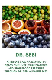 Dr. Sebi: Guide On How to Naturally Detox the Liver, Cure Diabetes and High Blood Pressure Through Dr. Sebi Alkaline Diet