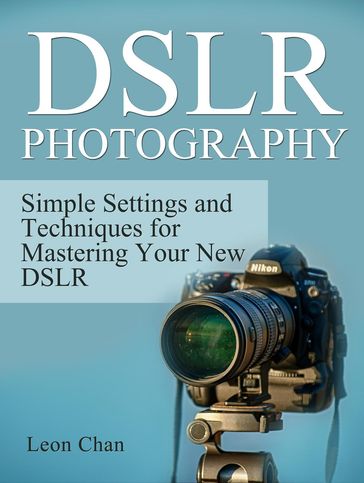 Dslr Photography: Simple Settings and Techniques for Mastering Your New Dslr - Leon Chan