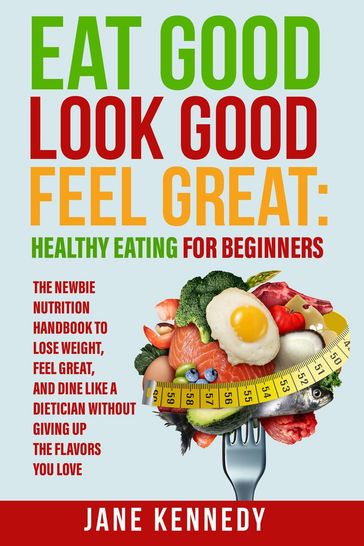 Eat Good, Look Good, Feel Great: Healthy Eating for Beginners - The Newbie Nutrition Handbook to Lose Weight, Feel Great, and Dine like a Dietician Without Giving Up the Flavors You Love - Jane Kennedy
