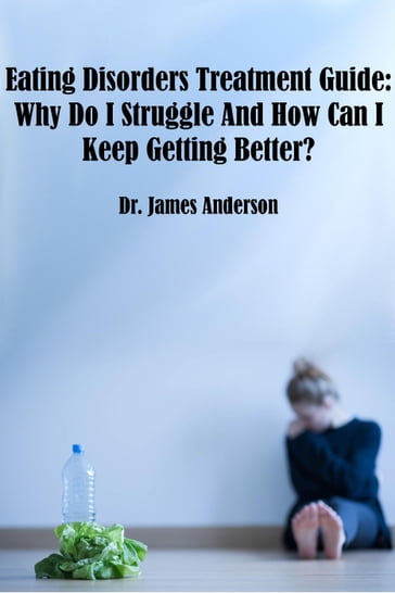 Eating Disorders Treatment Guide: Why Do I Struggle And How Can I Keep Getting Better? - James Anderson