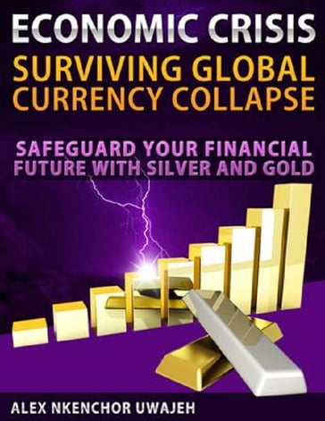 Economic Crisis: Surviving Global Currency Collapse - Safeguard Your Financial Future with Silver and Gold (investing, Personal Finance, Investments, Business, Stocks) - Alex Nkenchor Uwajeh