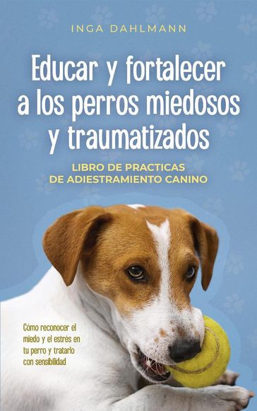 Educar y fortalecer a los perros miedosos y traumatizados: - Libro de practices de adiestramiento canino - Cómo reconocer el miedo y el estrés en tu perro y tratarlo con sensibilidad - Inga Dahlmann