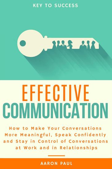 Effective Communication: How to Make Your Conversations More Meaningful, Speak Confidently and Stay in Control of Conversations at Work and in Relationships - Paul Aaron