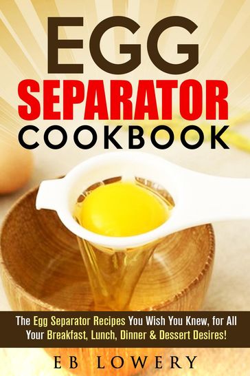 Egg Separator Cookbook: The Egg Separator Recipes You Wish You Knew, for All Your Breakfast, Lunch, Dinner & Dessert Desires! - EB Lowery