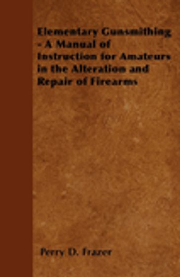 Elementary Gunsmithing - A Manual of Instruction for Amateurs in the Alteration and Repair of Firearms - Perry D. Frazer
