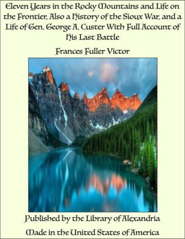 Eleven Years in The Rocky Mountains and Life on The Frontier, Also a History of The Sioux War, and a Life of Gen. George A. Custer With Full Account of His Last Battle - Frances Fuller Victor