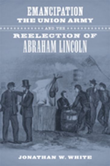 Emancipation, the Union Army, and the Reelection of Abraham Lincoln - Jonathan W. White