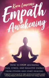 Empath Awakening - How to Stop Absorbing Pain, Stress, and Negative Energy From Others and Start Healing: A Beginner s Survival Guide for Highly Sensitive and Empathic People