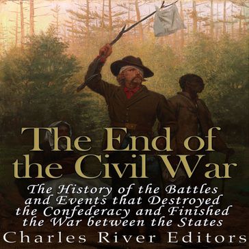 End of the Civil War, The: The History of the Battles and Events that Destroyed the Confederacy and Finished the War Between the States - Charles River Editors