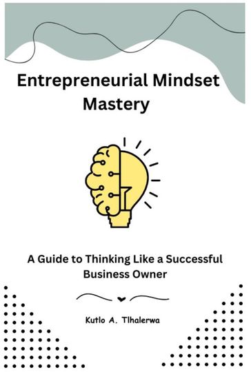 Entrepreneurial Mindset Mastery: A Guide to Thinking Like a Successful Business Owner - Kutlo A. Tlhalerwa