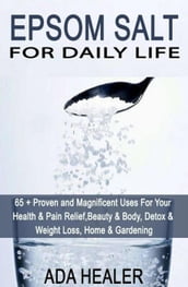 Epsom Salt For Daily Life: 65 + Proven and Magnificent Uses For Your Health & Pain Relief, Beauty & Body, Detox & Weight Loss, Home & Gardening